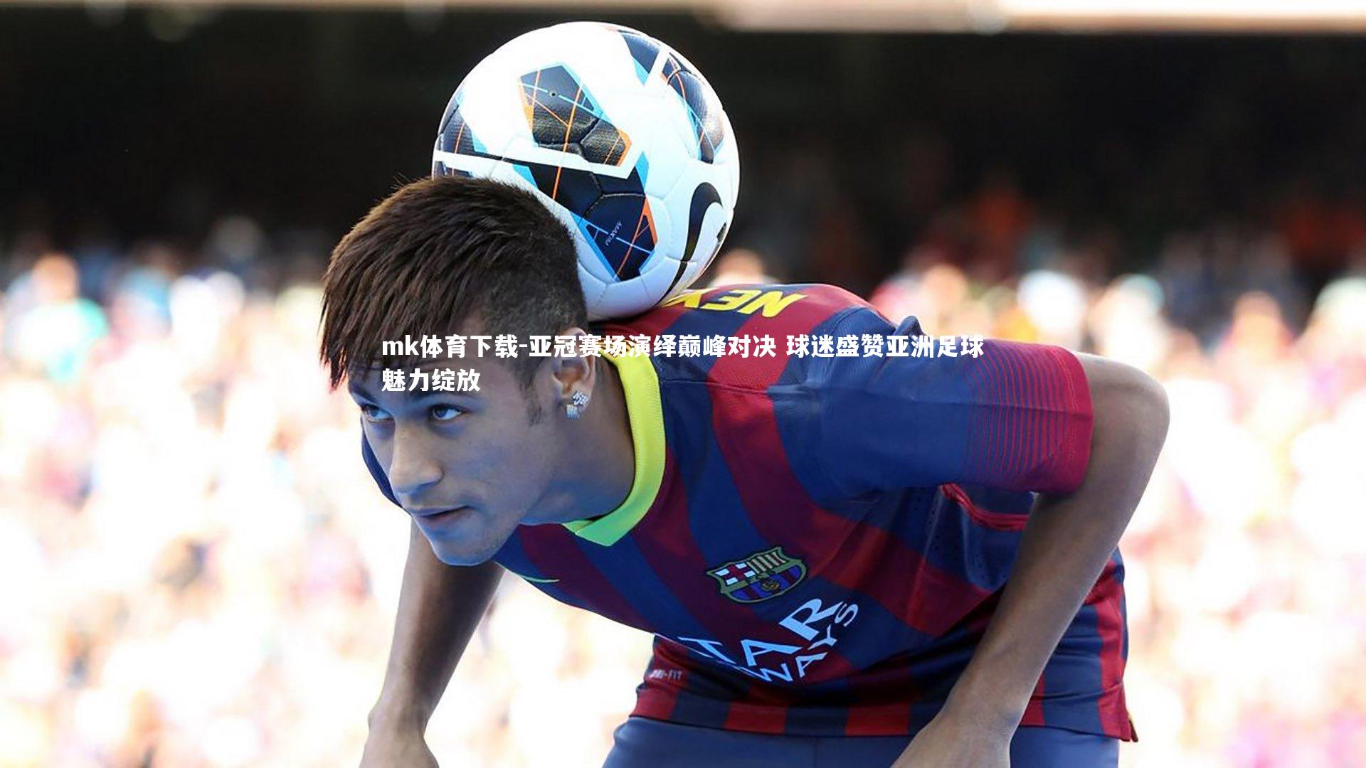 mk体育下载-亚冠赛场演绎巅峰对决 球迷盛赞亚洲足球魅力绽放